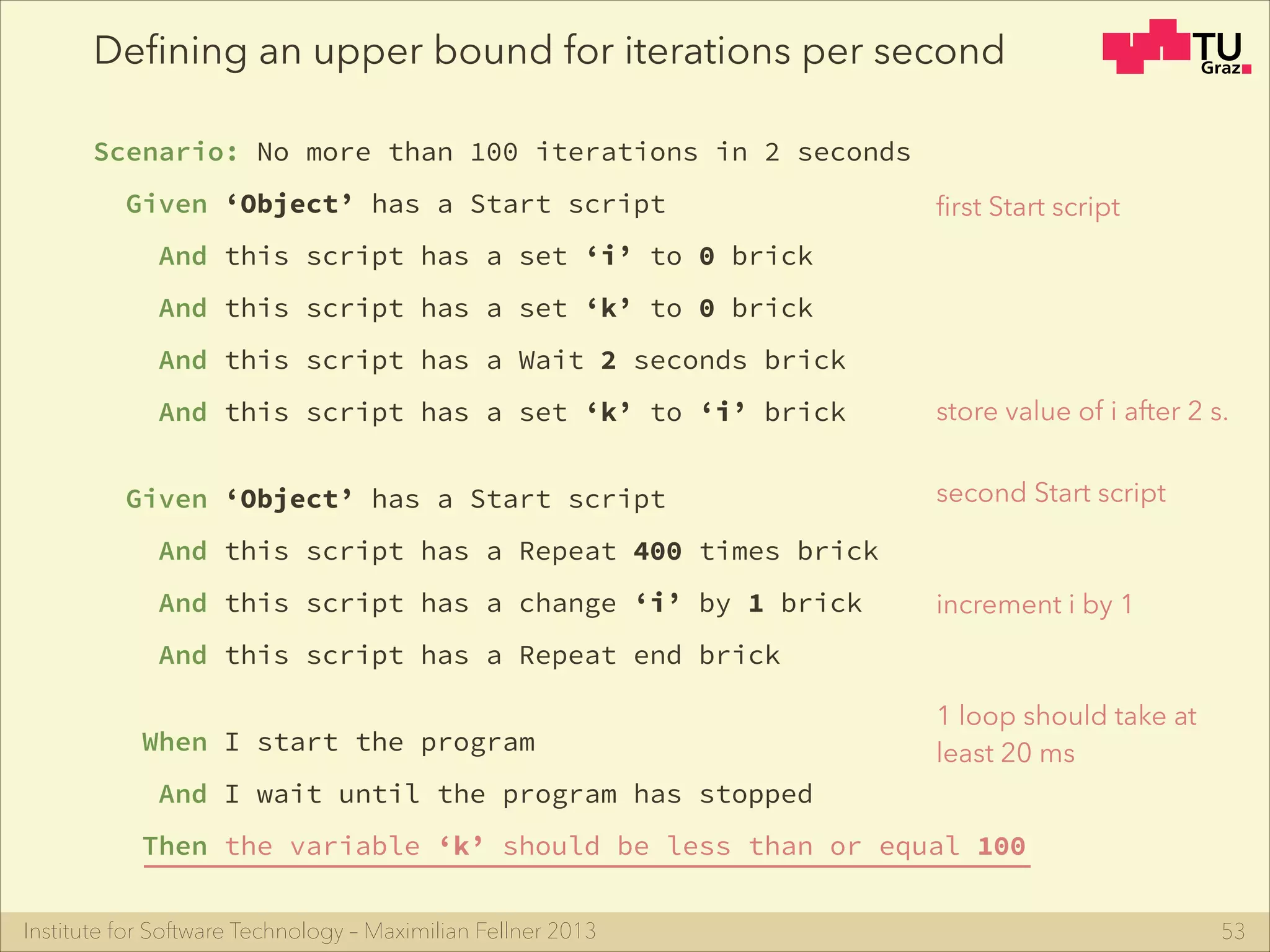 Institute for Software Technology – Maximilian Fellner 2013
Deﬁning an upper bound for iterations per second
Scenario: No more than 100 iterations in 2 seconds
Given ‘Object’ has a Start script
And this script has a set ‘i’ to 0 brick
And this script has a set ‘k’ to 0 brick
And this script has a Wait 2 seconds brick
And this script has a set ‘k’ to ‘i’ brick
!
Given ‘Object’ has a Start script
And this script has a Repeat 400 times brick
And this script has a change ‘i’ by 1 brick
And this script has a Repeat end brick
!
When I start the program
And I wait until the program has stopped
Then the variable ‘k’ should be less than or equal 100
53
ﬁrst Start script
second Start script
store value of i after 2 s.
increment i by 1
1 loop should take at
least 20 ms
 