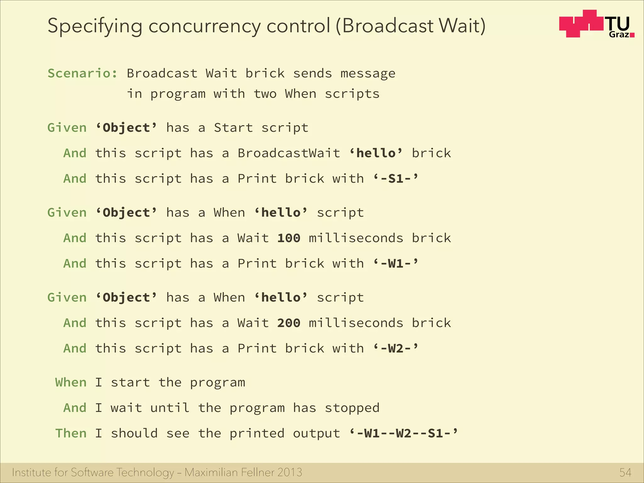 Institute for Software Technology – Maximilian Fellner 2013
Specifying concurrency control (Broadcast Wait)
Scenario: Broadcast Wait brick sends message
in program with two When scripts
Given ‘Object’ has a Start script
And this script has a BroadcastWait ‘hello’ brick
And this script has a Print brick with ‘-S1-’
Given ‘Object’ has a When ‘hello’ script
And this script has a Wait 100 milliseconds brick
And this script has a Print brick with ‘-W1-’
Given ‘Object’ has a When ‘hello’ script 
And this script has a Wait 200 milliseconds brick
And this script has a Print brick with ‘-W2-’
When I start the program
And I wait until the program has stopped
Then I should see the printed output ‘-W1--W2--S1-’
54
 