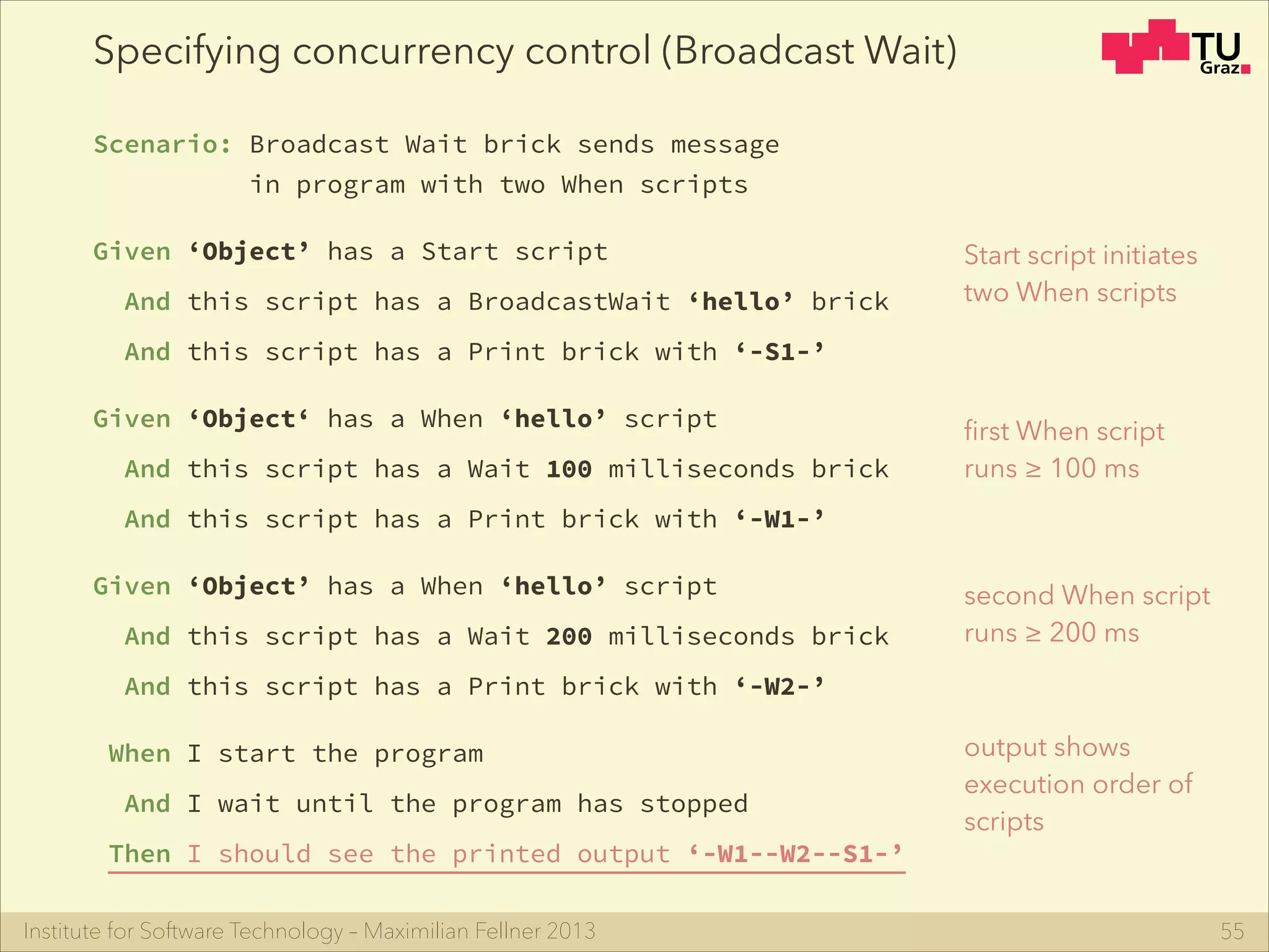 Institute for Software Technology – Maximilian Fellner 2013
Specifying concurrency control (Broadcast Wait)
Scenario: Broadcast Wait brick sends message
in program with two When scripts
Given ‘Object’ has a Start script
And this script has a BroadcastWait ‘hello’ brick
And this script has a Print brick with ‘-S1-’
Given ‘Object‘ has a When ‘hello’ script
And this script has a Wait 100 milliseconds brick
And this script has a Print brick with ‘-W1-’
Given ‘Object’ has a When ‘hello’ script 
And this script has a Wait 200 milliseconds brick
And this script has a Print brick with ‘-W2-’
When I start the program
And I wait until the program has stopped
Then I should see the printed output ‘-W1--W2--S1-’
55
Start script initiates
two When scripts
ﬁrst When script
runs ≥ 100 ms
second When script
runs ≥ 200 ms
output shows
execution order of
scripts
 