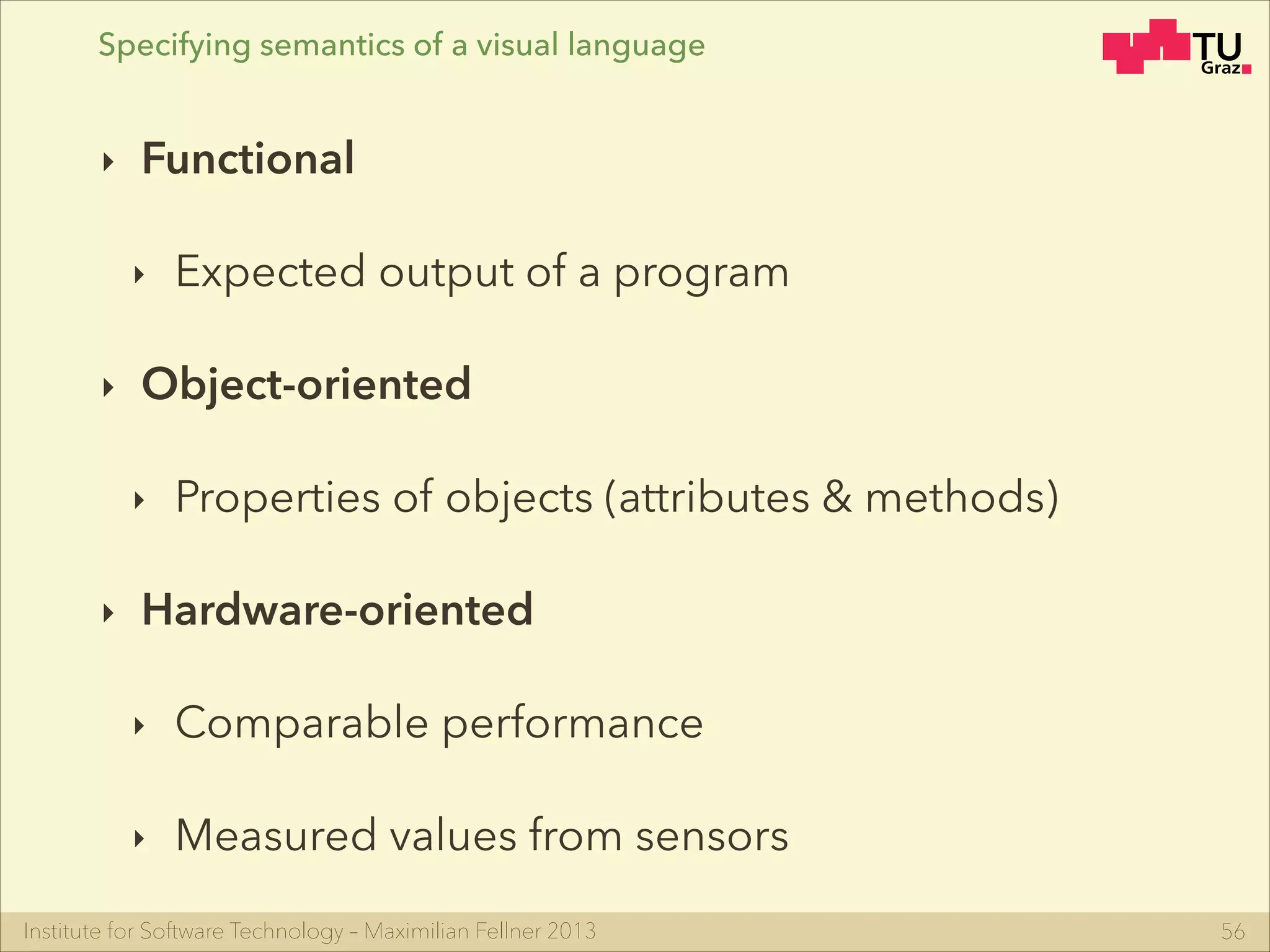 Institute for Software Technology – Maximilian Fellner 2013
‣ Functional
‣ Expected output of a program
‣ Object-oriented
‣ Properties of objects (attributes & methods)
‣ Hardware-oriented
‣ Comparable performance
‣ Measured values from sensors
56
Specifying semantics of a visual language
 