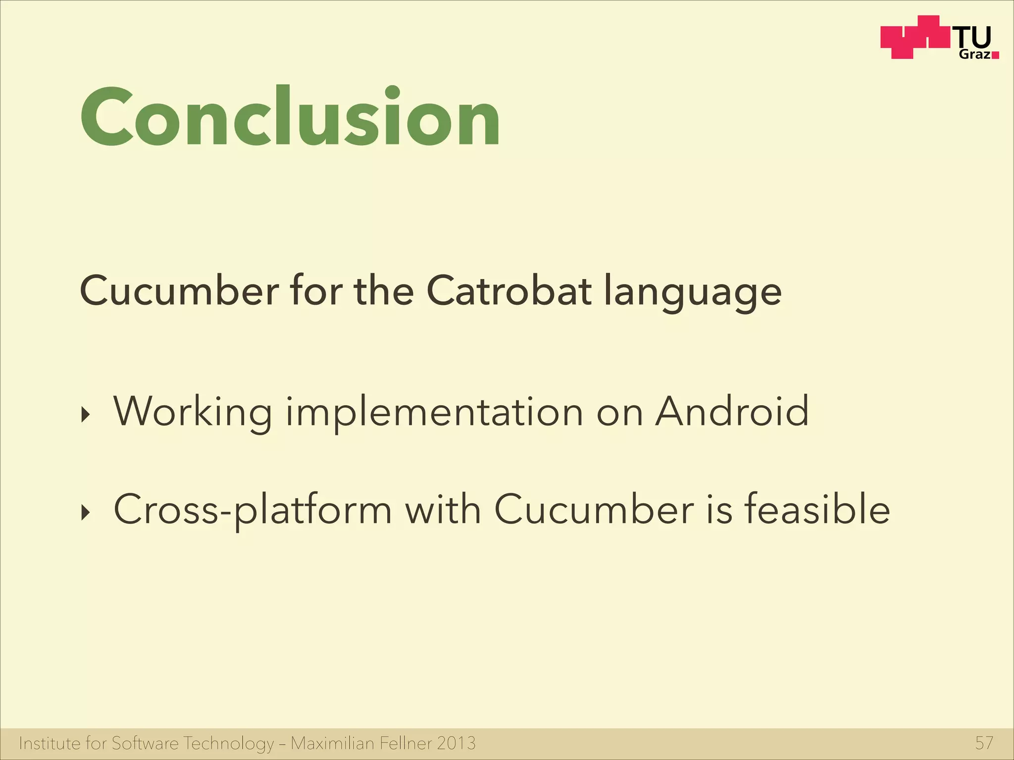 Institute for Software Technology – Maximilian Fellner 2013
Conclusion
‣ Working implementation on Android
‣ Cross-platform with Cucumber is feasible
57
Cucumber for the Catrobat language
 