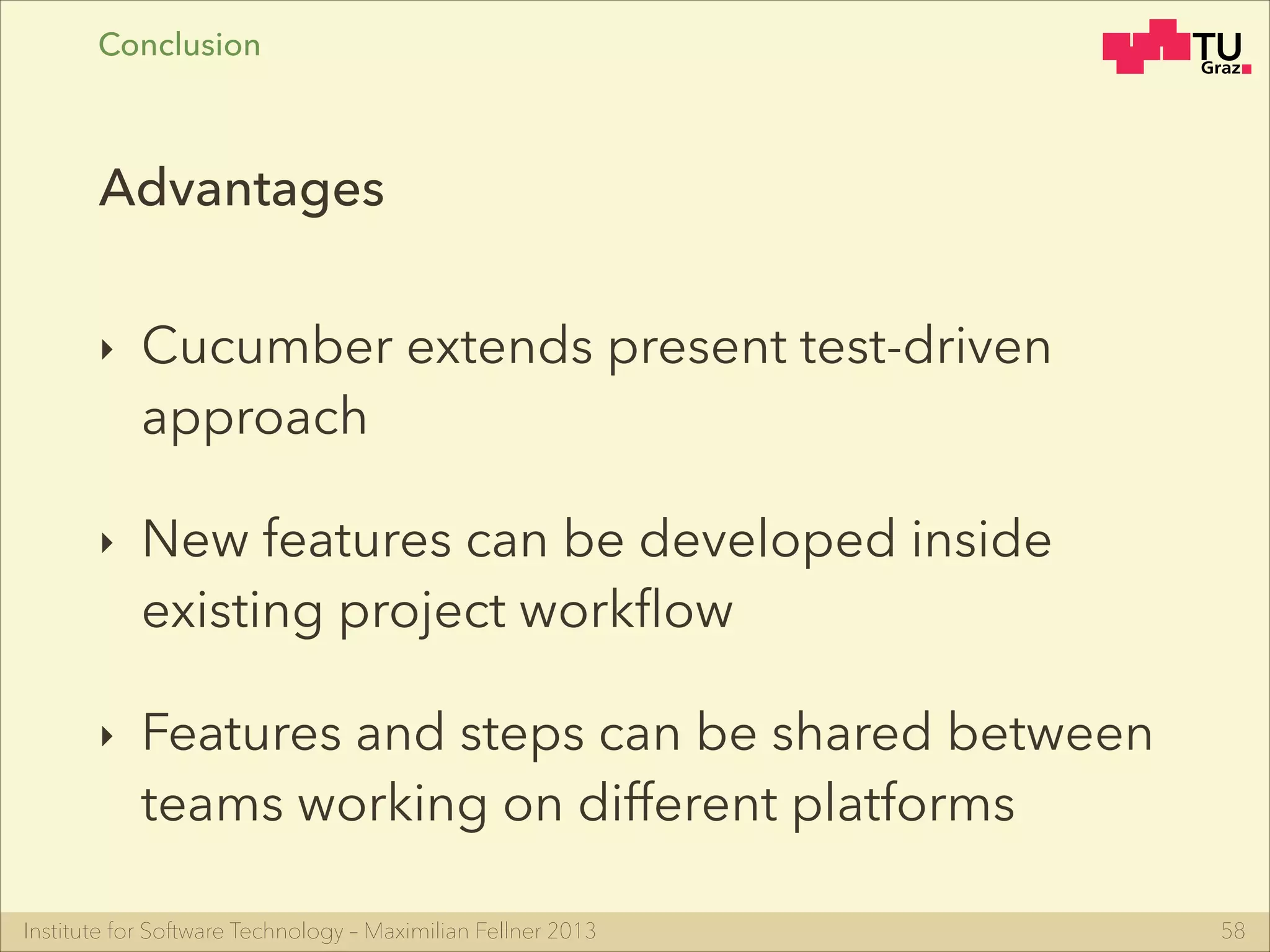 Institute for Software Technology – Maximilian Fellner 2013
‣ Cucumber extends present test-driven
approach
‣ New features can be developed inside
existing project workﬂow
‣ Features and steps can be shared between
teams working on different platforms
58
Advantages
Conclusion
 