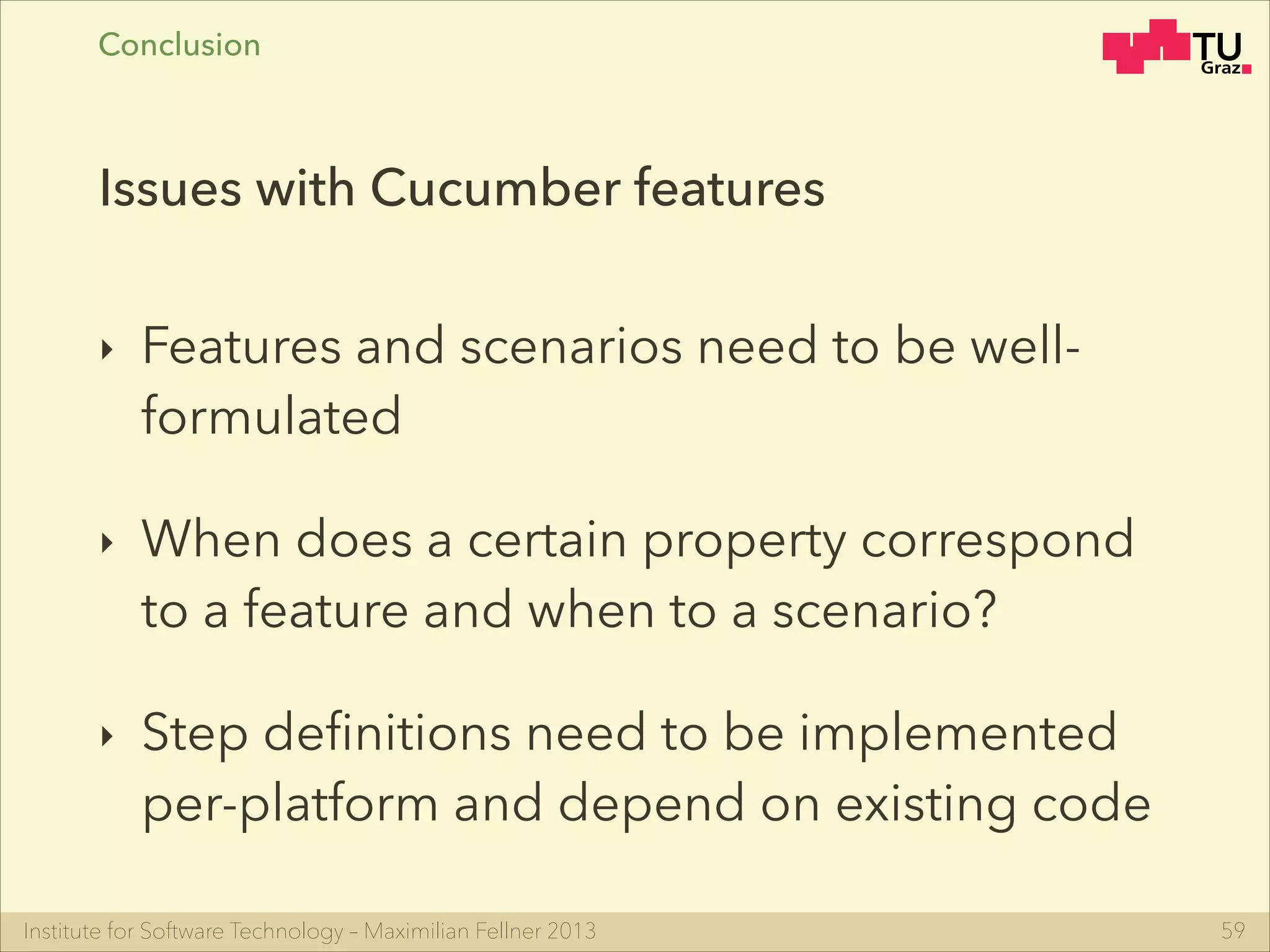 Institute for Software Technology – Maximilian Fellner 2013
‣ Features and scenarios need to be well-
formulated
‣ When does a certain property correspond
to a feature and when to a scenario?
‣ Step deﬁnitions need to be implemented
per-platform and depend on existing code
59
Issues with Cucumber features
Conclusion
 