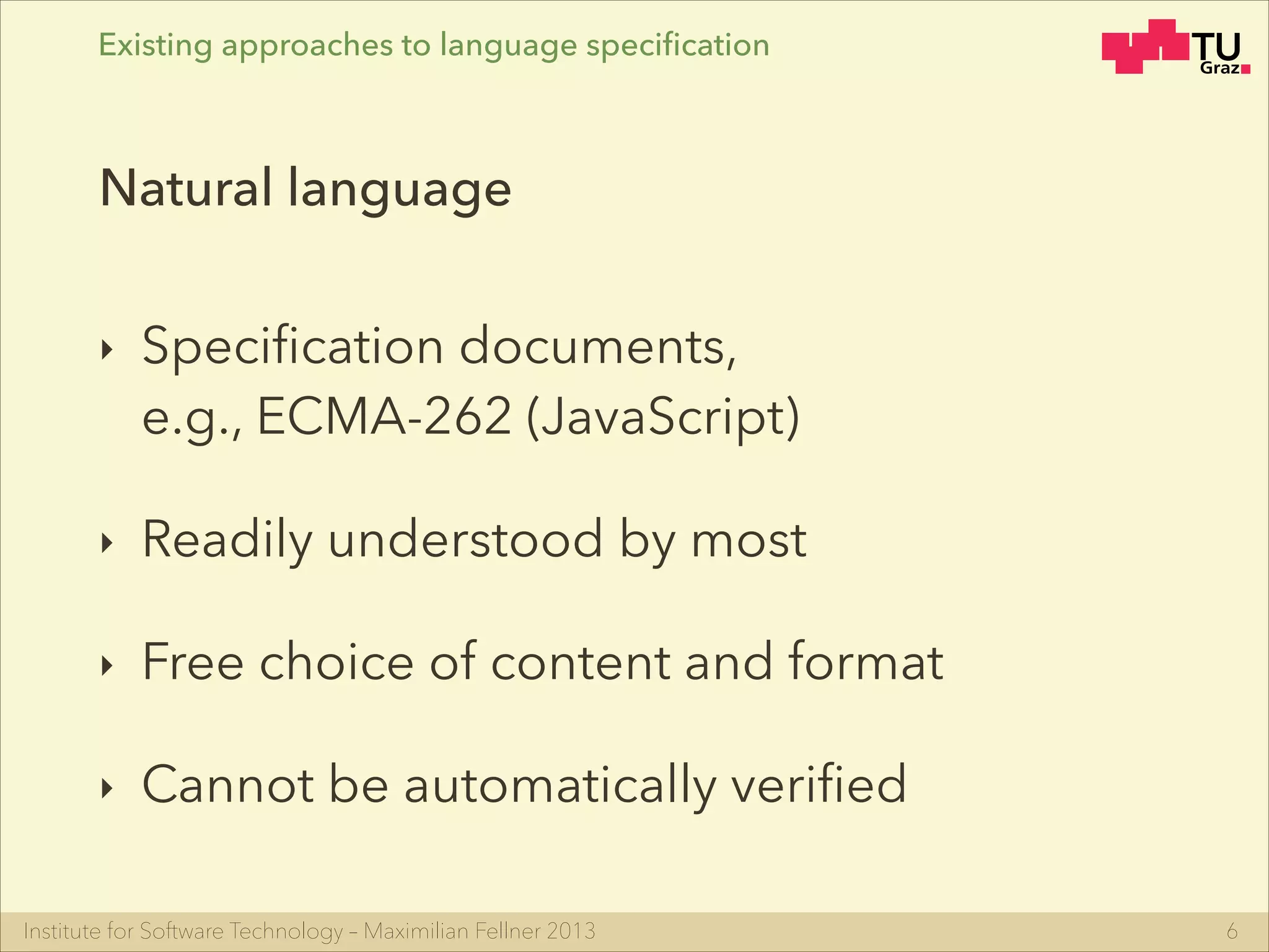 Institute for Software Technology – Maximilian Fellner 2013
Existing approaches to language speciﬁcation
‣ Speciﬁcation documents, 
e.g., ECMA-262 (JavaScript)
‣ Readily understood by most
‣ Free choice of content and format
‣ Cannot be automatically veriﬁed
6
Natural language
 