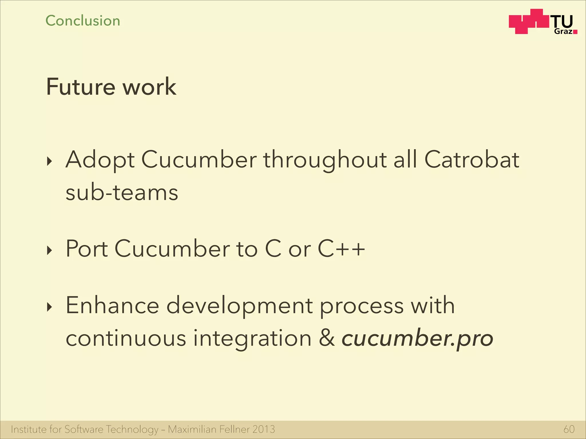 Institute for Software Technology – Maximilian Fellner 2013
‣ Adopt Cucumber throughout all Catrobat
sub-teams
‣ Port Cucumber to C or C++
‣ Enhance development process with
continuous integration & cucumber.pro
60
Future work
Conclusion
 