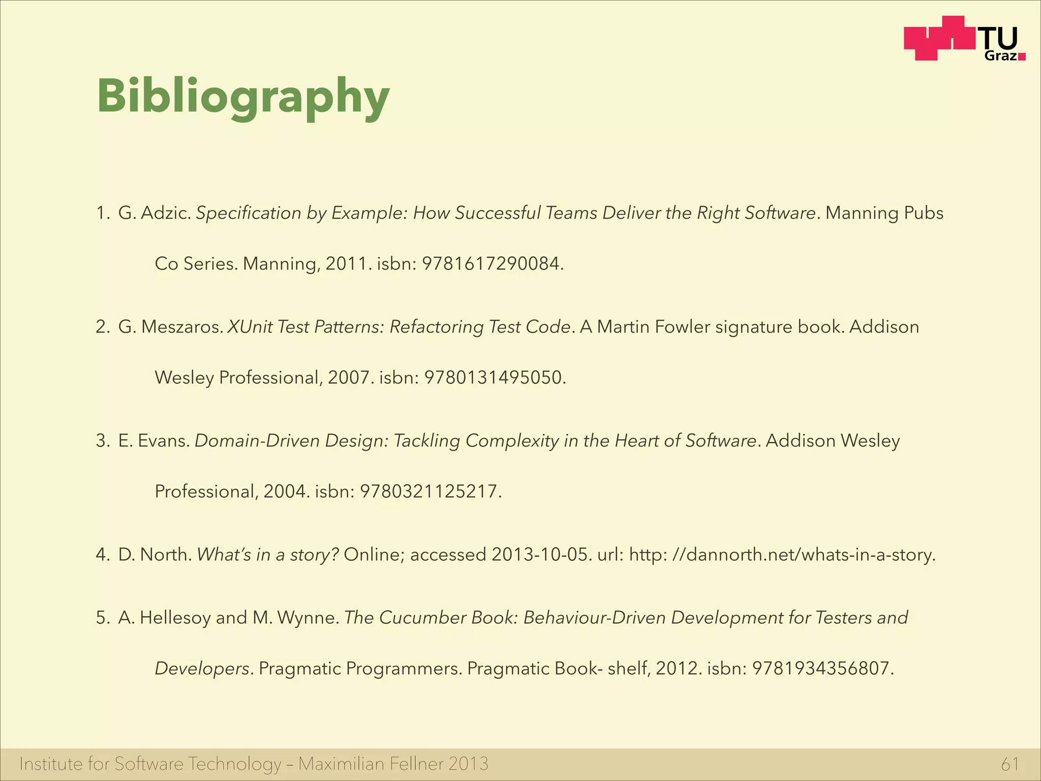 Institute for Software Technology – Maximilian Fellner 2013 61
Bibliography
1. G. Adzic. Speciﬁcation by Example: How Successful Teams Deliver the Right Software. Manning Pubs
Co Series. Manning, 2011. isbn: 9781617290084.
2. G. Meszaros. XUnit Test Patterns: Refactoring Test Code. A Martin Fowler signature book. Addison
Wesley Professional, 2007. isbn: 9780131495050.
3. E. Evans. Domain-Driven Design: Tackling Complexity in the Heart of Software. Addison Wesley
Professional, 2004. isbn: 9780321125217.
4. D. North. What’s in a story? Online; accessed 2013-10-05. url: http: //dannorth.net/whats-in-a-story.
5. A. Hellesoy and M. Wynne. The Cucumber Book: Behaviour-Driven Development for Testers and
Developers. Pragmatic Programmers. Pragmatic Book- shelf, 2012. isbn: 9781934356807.
 
