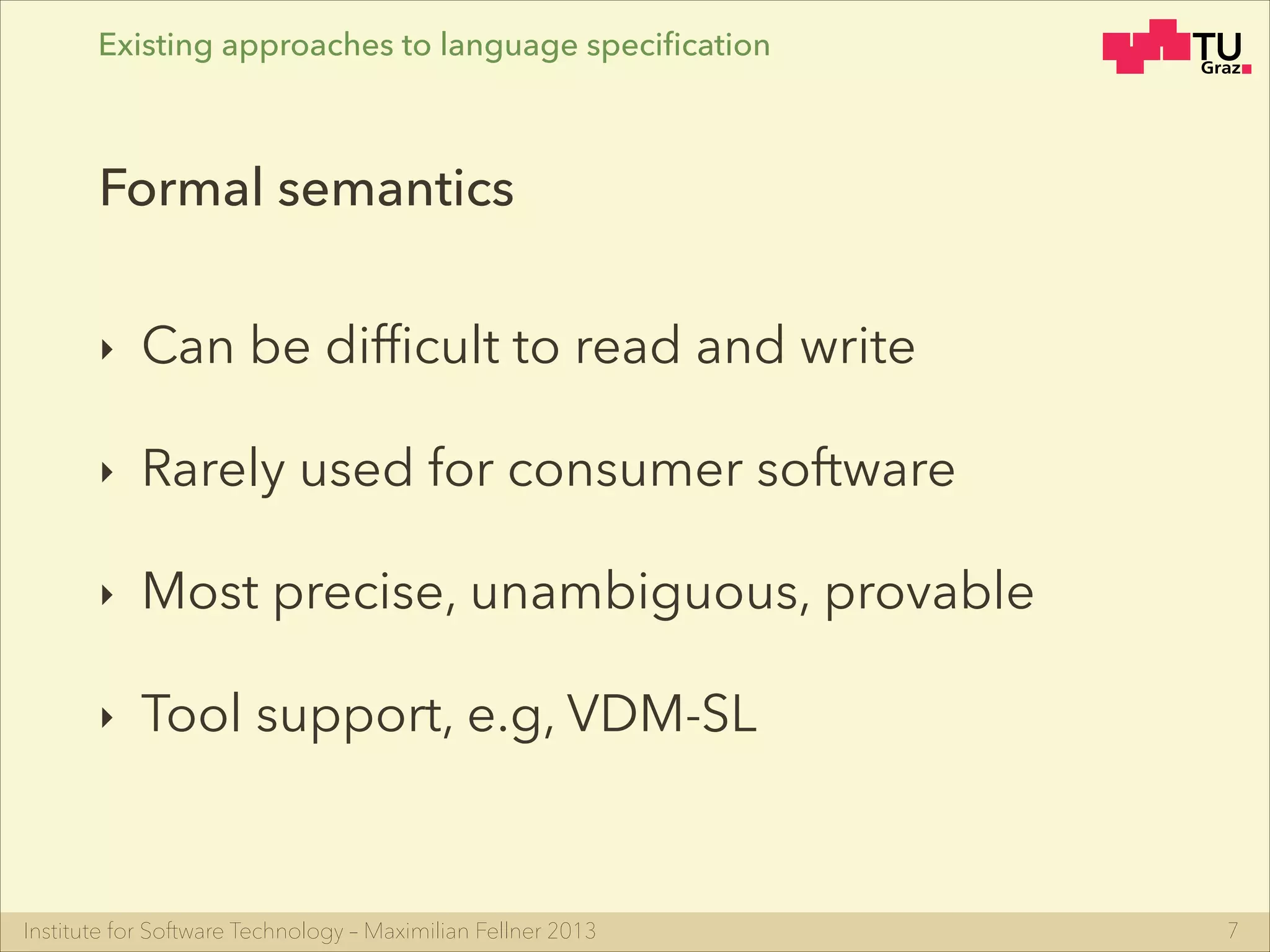 Institute for Software Technology – Maximilian Fellner 2013
Existing approaches to language speciﬁcation
‣ Can be difﬁcult to read and write
‣ Rarely used for consumer software
‣ Most precise, unambiguous, provable
‣ Tool support, e.g, VDM-SL
7
Formal semantics
 