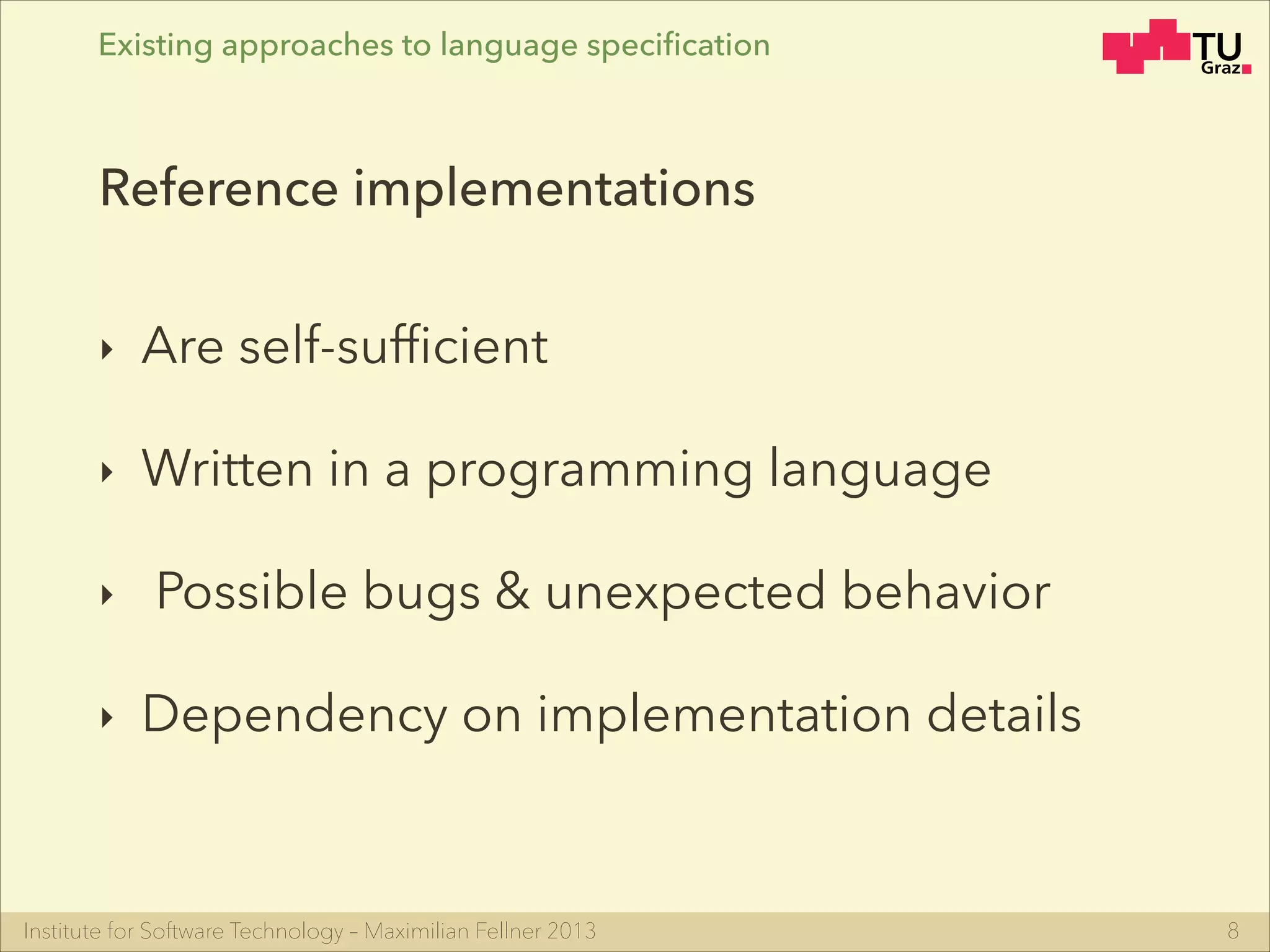 Institute for Software Technology – Maximilian Fellner 2013
‣ Are self-sufﬁcient
‣ Written in a programming language
‣ Possible bugs & unexpected behavior
‣ Dependency on implementation details
8
Reference implementations
Existing approaches to language speciﬁcation
 
