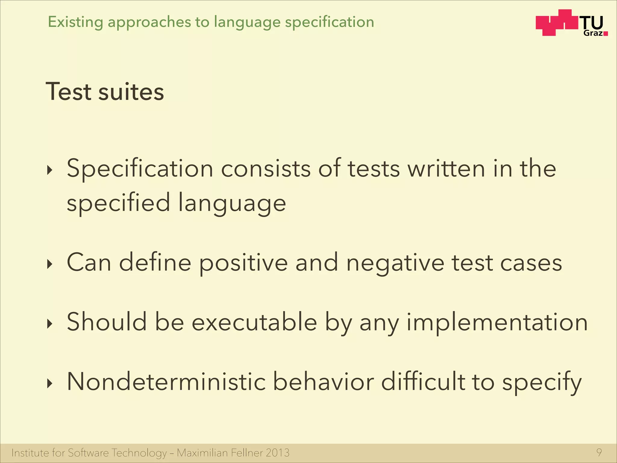 Institute for Software Technology – Maximilian Fellner 2013
‣ Speciﬁcation consists of tests written in the
speciﬁed language
‣ Can deﬁne positive and negative test cases
‣ Should be executable by any implementation
‣ Nondeterministic behavior difﬁcult to specify
9
Test suites
Existing approaches to language speciﬁcation
 