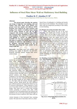 Pundkar R. S, Alandkar P. M / International Journal of Engineering Research and Applications
(IJERA) ISSN: 2248-9622 www.ijera.com
Vol. 3, Issue 4, Jul-Aug 2013, pp.1940-1945
1940 | P a g e
Influence of Steel Plate Shear Wall on Multistorey Steel Building
Pundkar R. S1
, Alandkar P. M2
1, 2
Civil / Structure Department, SCOE Pune-41, Pune University, INDIA.
Abstract
The present paper describes the analysis
and design of high-rise steel building with and
without Steel Plate Shear Wall (SPSW). For
present work four models with different SPSW
locations ware analyzed for same geometry and
loading. Four models of building frame having
(G+19) storey situated in zone III are then
compared with moment resisting frame (MRF)
and X-braced frame. Modelling is done by using
strip modelling. The analysis of steel plate shear
wall building is carried out using Software
SAP2000 V15. The main parameter considers in
this paper to compare the seismic performance of
buildings for deflection. The models are analyzed
by Response Spectrum analysis as per IS
1893:2002 and design has been carried out by
using IS 800-2007.
Keywords─ Steel plate shear wall (SPSW), steel
building, strip model, IS 800-2007, IS 1893-2002,
Response spectrum method, tension field action,
seismic design.
I. INTRODUCTION
For the past few decades global attention and
interest has grown in the application of Steel Plate
Shear Walls (SPSW) for building lateral load
resisting systems. Advantages of using SPSWs in a
building is lateral force resisting system compromise
stable hysteretic characteristics, high plastic energy
absorption capacity and enhanced stiffness, strength
and ductility. A significant number of experimental
and analytical studies have been carried out to
establish analysis and design methods for such lateral
resisting systems; however, there is still a need for a
general analysis and design methodology. As
compared to the Reinforced cement concrete (RCC)
the steel has got some important physical properties
like the high strength per unit weight and ductility
[1]. The high yield and ultimate strength result in
slender sections. Being ductile the steel structures
give sufficient advance warning before failure by way
of excessive deformations. These properties of steel
are of very much vital in case of the seismic resistant
design. Steel shear wall is a lateral load resisting
system consisting of vertical steel plate infills
connected to the surrounding beams and columns and
installed in one or more bays along the full height of
the structure to form a cantilever wall. Shear walls are
vertical elements of the horizontal force resisting
system. The main role of steel shear wall is to collect
lateral forces of earthquake in a building and transfer
those forces to the foundation. The web plates in steel
shear walls are categorized according to their ability
to resist buckling.
I.1. Purpose of erecting steel plate shear walls.
Shear wall systems are one of the most
commonly used lateral load resisting in high rise
building. Shear wall has high in plane stiffness and
strength which can be used to simultaneously resist
large horizontal loads and support gravity loads.
Shear walls designed for resisting lateral loads of
earthquakes and wind. Steel plate shear wall system
has emerged as an efficient alternative to other lateral
load resisting systems, such as reinforced concrete
shear walls, various types of braced frames, etc.
SPSWs are preferred because of the various
advantages they have over other systems, primarily,
substantial ductility, and high initial stiffness, fast
pace of construction, light weight, provides more
space inside due to minimum thickness which is
another advantage for architect and the reduction in
seismic mass.
I.2. Modeling of steel plate shear walls.
I.2.1. Strip Modeling: This is the most popular way
of modeling thin, non-compact shear walls. It is
purely based on the diagonal tension field action
developed immediately after the buckling of the plate
[2]. This type of modeling is recommended by the
code of Canada, the CAN/CSA-S16-01 in the
analysis and design procedure of the SPSWs. In the
analysis software the steel plate in the wall panel is to
be replaced by a series of truss members (struts) or
the strips along the tension field. There are two ways
of modeling by this method. The first one is the strips
inclined at uniform angle with the horizontal and the
other is the multi-strip model as shown in the
following fig. I.2.1.1 and fig. I.2.1.2. respectively.
Fig. I.2.1.1: Strip Model Representation of a
SPSW
 