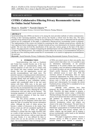 Bisan A. Alsalibi et al Int. Journal of Engineering Research and Application
ISSN : 2248-9622, Vol. 3, Issue 5, Sep-Oct 2013, pp.1850-1858

RESEARCH ARTICLE

www.ijera.com

OPEN ACCESS

CFPRS: Collaborative Filtering Privacy Recommender System
for Online Social Networks
Bisan A. Alsalibi *, Nasriah Zakaria **
Department of Computer Science, Universiti Sains Malaysia, Penang, Malaysia

ABSTRACT
Social-networking sites (SNSs) are known to be among the most prevalent methods of online communication.
Owing to their increasing popularity, online privacy has become a critical issue for these sites. The tools
presently being utilized for privacy settings are too ambiguous for ordinary users to understand and the specified
policies are too complicated. In this paper, a collaborative filtering privacy recommender system is proposed.
The implementation of the system was initiated by examining the users’ attitudes toward privacy; whereby the
most significant factors impacting users’ attitudes towards privacy were determined to be location, religion and
gender. The next step involved the classification of the users into various groups on the basis of the above
factors. The paper presents a method of integrating the identified factors into the collaborative filtering algorithm
to improve the filtering process. The evaluation of results reflects the accuracy of recommendations and proves
that the use of the clustering model assisted the CF recommender in its creation of appropriate recommendations
for each user.
Keywords - Social Networks, Privacy, Collaborative Filtering, Recommender Systems, Privacy Factors.

I.

INTRODUCTION

Social-networking sites such as Facebook
and Twitter have recently become one of the most
remarkable modes of communicating online. The
common purposes of such sites are to connect with
new friends who share common interests, find old
friends, find new job opportunities, receive and
provide recommendations, and much more. The
potential exposure of posting personal information on
such sites can lead to different types of privacy risks,
including identity theft and stalking [1]. The use of
SNSs has continued to grow remarkably quickly,
coupled with considerable shifts in the way users
interact with them. SNSs were, in the past, used
simply as a tool for communication and entertainment,
but now they are incorporated into every aspect of the
daily lives of millions of users, affecting the way they
communicate with each other and do business. The
increasing popularity of online social networks and
people’s extensive adoption of them has raised a
variety of privacy concerns.
The first privacy problem is that socialnetworking sites do not adequately inform their users
about the risks of revealing their private information
online. Although the issue of online privacy has
become a subject of discussion in the media, these
privacy issues are still not considered significant for
many users [2]. Users of SNSs are apparently
unwilling to consider that they might encounter risks
as a result of their activities on SNSs. Even if they
want to protect their privacy, with too much data and
too many friends, it is very difficult for them to
control who can see the activities on their profile
pages. The second problem is that even though users
www.ijera.com

of SNSs can control access to their own profile, they
cannot control what others view. It is possible to pass
on information inadvertently, or for personal
information to be posted without one’s permission.
For example, a user can upload an embarrassing photo
of a friend; this photo can also be tagged directly to a
friend’s profile. Moreover, SNS service providers
have unlimited access to users’ data. With this
enormous amount of information, there are many
commercial opportunities for SNSs, such as selling
personal data to third parties. The third problem is that
privacy tools in SNSs are not flexible enough to
protect user’s data properly. For example, the current
Facebook privacy setting GUI is considered to be too
complex for many users [2].
Although some solutions have been
proposed, the privacy problems cannot entirely be
fixed. Therefore, this paper attempts to propose a
privacy recommender system using a collaborative
filtering technique that users can employ to scan their
privacy level and provide them with recommendations
and guidance to minimize privacy violations.
Palestine, as a part of the Arab world and with a
relatively homogenous culture and religion was
chosen as the scope of this project. The main focus of
this paper is to provide a mechanism for analyzing
Palestinians’ group patterns on Facebook based on the
factors that affect their privacy settings, such as
culture, religion, age and gender, and to, propose a
privacy recommender system based on the identified
factors and users’ patterns.
This paper is organized as follows. Section 2
discusses privacy in SNSs in general. Section 3
presents related work. Section 4 concerns the
1850 | P a g e

 