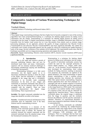Vaishali Ghune Int. Journal of Engineering Research and Applications
ISSN : 2248-9622, Vol. 3, Issue 6, Nov-Dec 2013, pp.1837-1840

RESEARCH ARTICLE

www.ijera.com

OPEN ACCESS

Comparative Analysis of Various Watermarking Techniques for
Digital Image
Vaishali Ghune
Acropolis Institute of Technology and Research Indore (M.P.)
Abstract
Three digital image watermarking techniques that have higher level of security compared to most of the existing
algorithms have been proposed.Watermarking is a technique for labeling digital pictures by hiding secret
information into the images. Watermarking is a technique for labeling digital pictures by hiding secret
information into the image. In Digital watermarking technique, image is embedded information data within an
insensible form for human visual system but in a way that protects from attacks such as common image
processing techniques. In our approach, analysis the quality of image compression by( Discrete Cosine
Transform(DCT)) and (Discrete Wavelet Transform(DWT)) and (least significant bit(LSB)). We embed the
watermarks with visually recognizable patterns into the images by selectively modifying the middle-frequency
parts of the image. Several variations of the methods will be addressed. The experimental results show that the
technique successfully survives image processing operations and compare the results.
Keywords: Digital watermarking; Discrete cosine transform (DCT), discrete wavelet transform (DWT),least
significant bit(LSB)

I.

Introduction

Due to the rapid and extensive growth of
electronic publishing industry, data can now be
distributed much faster and easier. Unfortunately,
engineers still see immense technical challenges in
discouraging unauthorized copying and distributing
of electronic documents[2].
Watermarking technique is to hide secret
information into the digital signals so as to
discourage unauthorized copying or attest the origin
of the media. And the watermark is a digital code
embedded in the image data and is invisible[4].
Watermark is an invisible mark containing
information. In the form of text, images and
multimedia or protected multimedia data placed on
an image that can be detected when the image is
compared with the origin[3]. There are some
necessary characteristics for digital image
watermarking. These requirements are:
Invisible: The digital watermark embedded into the
image data should be invisible to the human.
Security: Unauthorized removal and detection of the
watermark must be impossible even if the basic
Scheme used for watermarking is known.
Robustness: Robustness is a measure of the
immunity of the watermark against attempt to remove
it by different types of attacks. We measure the
similarity between the original watermark and the
extracted watermark from the attacked image using
the Normalized Correlation (NC) factor[7].

www.ijera.com

Watermarking is a technique for labeling digital
pictures by hiding secret information into the images.
The growth of networked multimedia systems has
created the need for the copyright protection of
various digital medium, e.g., images, audio clips,
video, etc. In the literature, several techniques have
been developed for watermarking. three coding
methods for hiding electronic marking in document
were proposed. the watermarks are applied on the
spatial domain[1]. The major disadvantage of spatial
domain watermarking is that a common picture
cropping operation may eliminate the watermark.
Other than spatial domain watermarking, frequency
domain approaches have also been proposed. In a
copyright code and its random sequence of locations
for embedding are produced, and then superimposed
on the image based on a JPEG model. The watermark
is a Symbol or an random number which comprises
of a sequence of bits, and can only be “detected” by
employing the “detection theory.” That is, during the
verification phase, the original image is subtracted
from the image in question, and the similarity
between the difference and the specific watermark is
obtained. Therefore, an experimental threshold is
chosen and compared to determine whether the image
is watermarked [8].
In our scheme, watermarks are embedded
and extracted by modifying the middle-frequency
coefficients within each image block of the original
image in considering the effect of quantization using
DCT techniques, LSB techniques and DWT
techniques. There is a technique that has been used
for digital watermarking. The experimental results

1837 | P a g e

 