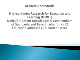 Academic Standards 
Mid-continent Research for Education and 
Learning (McREL) 
McREL's Content Knowledge: A Compendium 
of Standards and Benchmarks for K-12 
Education addresses 14 content areas 
