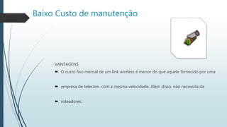 Baixo Custo de manutenção
VANTAGENS
 O custo fixo mensal de um link wireless é menor do que aquele fornecido por uma
 empresa de telecom, com a mesma velocidade. Além disso, não necessita de
 roteadores.
 