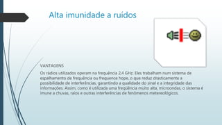 Alta imunidade a ruídos
VANTAGENS
Os rádios utilizados operam na frequência 2,4 GHz. Eles trabalham num sistema de
espalhamento de frequência ou frequence hope, o que reduz drasticamente a
possibilidade de interferências, garantindo a qualidade do sinal e a integridade das
informações. Assim, como é utilizada uma freqüência muito alta, microondas, o sistema é
imune a chuvas, raios e outras interferências de fenômenos metereológicos.
 
