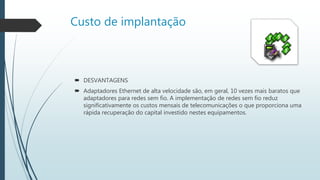 Custo de implantação
 DESVANTAGENS
 Adaptadores Ethernet de alta velocidade são, em geral, 10 vezes mais baratos que
adaptadores para redes sem fio. A implementação de redes sem fio reduz
significativamente os custos mensais de telecomunicações o que proporciona uma
rápida recuperação do capital investido nestes equipamentos.
 