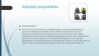 Soluções proprietárias
 DESVANTAGENS
 Devido ao lento procedimento de padronização, muitas empresas precisam
apresentar soluções proprietárias, oferecendo funções padronizadas mais
características adicionais (tipicamente uma taxa de transmissão mais rápida
utilizando uma tecnologia de codificação patenteada). Porém, estas características
adicionais funcionam apenas em um ambiente homogêneo, isto é, quando
adaptadores do mesmo fabricante são utilizados em todos os nós da rede. Deve-se
seguir sempre uma mesma padronização, sendo que a utilizada é a 802.11b.
 