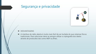 Segurança e privacidade
 DESVANTAGENS
 A interface de rádio aberta é muito mais fácil de ser burlada do que sistemas físicos
tradicionais. Para solucionar deve-se sempre utilizar a criptografia dos dados
através de protocolos tais como WEP ou IPsec.
 