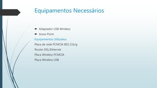 Equipamentos Necessários
 Adaptador USB Wireless
 Acess Point
Equipamentos Utilizados
Placa de rede PCMCIA 802.11b/g
Router DSL/Ethernet
Placa Wireless PCMCIA
Placa Wireless USB
 