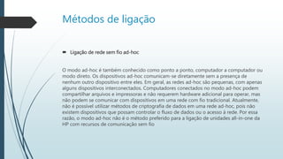 Métodos de ligação
 Ligação de rede sem fio ad-hoc
O modo ad-hoc é também conhecido como ponto a ponto, computador a computador ou
modo direto. Os dispositivos ad-hoc comunicam-se diretamente sem a presença de
nenhum outro dispositivo entre eles. Em geral, as redes ad-hoc são pequenas, com apenas
alguns dispositivos interconectados. Computadores conectados no modo ad-hoc podem
compartilhar arquivos e impressoras e não requerem hardware adicional para operar, mas
não podem se comunicar com dispositivos em uma rede com fio tradicional. Atualmente,
não é possível utilizar métodos de criptografia de dados em uma rede ad-hoc, pois não
existem dispositivos que possam controlar o fluxo de dados ou o acesso à rede. Por essa
razão, o modo ad-hoc não é o método preferido para a ligação de unidades all-in-one da
HP com recursos de comunicação sem fio
 