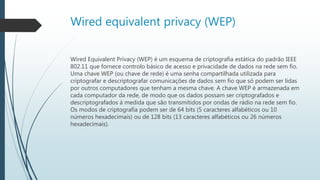 Wired equivalent privacy (WEP)
Wired Equivalent Privacy (WEP) é um esquema de criptografia estática do padrão IEEE
802.11 que fornece controlo básico de acesso e privacidade de dados na rede sem fio.
Uma chave WEP (ou chave de rede) é uma senha compartilhada utilizada para
criptografar e descriptografar comunicações de dados sem fio que só podem ser lidas
por outros computadores que tenham a mesma chave. A chave WEP é armazenada em
cada computador da rede, de modo que os dados possam ser criptografados e
descriptografados à medida que são transmitidos por ondas de rádio na rede sem fio.
Os modos de criptografia podem ser de 64 bits (5 caracteres alfabéticos ou 10
números hexadecimais) ou de 128 bits (13 caracteres alfabéticos ou 26 números
hexadecimais).
 