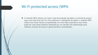 Wi-Fi protected access (WPA
 O método WPA oferece um maior nível de proteção de dados e controle de acesso
para uma rede local sem fio. Para melhorar a criptografia de dados, o método WPA
utiliza uma chave mestra compartilhada. Em uma rede corporativa, essa chave
pode ser uma chave dinâmica atribuída por um servidor de autenticação para
oferecer controlo de acesso e gerenciamento centralizados.
 