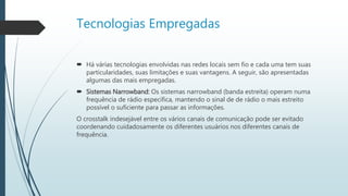 Tecnologias Empregadas
 Há várias tecnologias envolvidas nas redes locais sem fio e cada uma tem suas
particularidades, suas limitações e suas vantagens. A seguir, são apresentadas
algumas das mais empregadas.
 Sistemas Narrowband: Os sistemas narrowband (banda estreita) operam numa
frequência de rádio específica, mantendo o sinal de de rádio o mais estreito
possível o suficiente para passar as informações.
O crosstalk indesejável entre os vários canais de comunicação pode ser evitado
coordenando cuidadosamente os diferentes usuários nos diferentes canais de
frequência.
 