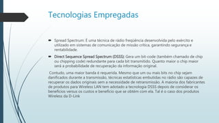Tecnologias Empregadas
 Spread Spectrum: É uma técnica de rádio freqüência desenvolvida pelo exército e
utilizado em sistemas de comunicação de missão crítica, garantindo segurança e
rentabilidade.
 Direct Sequence Spread Spectrum (DSSS): Gera um bit-code (também chamado de chip
ou chipping code) redundante para cada bit transmitido. Quanto maior o chip maior
será a probabilidade de recuperação da informação original.
Contudo, uma maior banda é requerida. Mesmo que um ou mais bits no chip sejam
danificados durante a transmissão, técnicas estatísticas embutidas no rádio são capazes de
recuperar os dados originais sem a necessidade de retransmissão. A maioria dos fabricantes
de produtos para Wireless LAN tem adotado a tecnologia DSSS depois de considerar os
benefícios versus os custos e benefício que se obtém com ela. Tal é o caso dos produtos
Wireless da D-Link
 