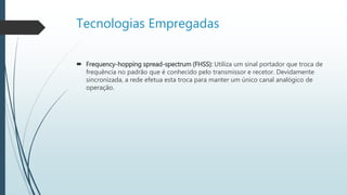 Tecnologias Empregadas
 Frequency-hopping spread-spectrum (FHSS): Utiliza um sinal portador que troca de
frequência no padrão que é conhecido pelo transmissor e recetor. Devidamente
sincronizada, a rede efetua esta troca para manter um único canal analógico de
operação.
 