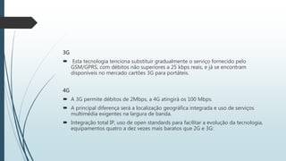 3G
 Esta tecnologia tenciona substituir gradualmente o serviço fornecido pelo
GSM/GPRS, com débitos não superiores a 25 kbps reais, e já se encontram
disponíveis no mercado cartões 3G para portáteis.
4G
 A 3G permite débitos de 2Mbps, a 4G atingirá os 100 Mbps.
 A principal diferença será a localização geográfica integrada e uso de serviços
multimédia exigentes na largura de banda.
 Integração total IP, uso de open standards para facilitar a evolução da tecnologia,
equipamentos quatro a dez vezes mais baratos que 2G e 3G:
 
