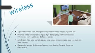  A palavra wireless vem do inglês wire (fio cabo) less (sem) ao seja sem fios
 Wireless então caracteriza qualquer tipo de ligação para transmissão de
informação sem a utilização de fios ao cabos.
 A rede sem fio é uma tecnologia que esta sendo implementada cada vez mais em
todo mundo.
 Ela permite a troca de informações sem uma ligação física de fios entre
diapositivos.
 