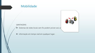 Mobilidade
VANTAGENS
 Sistemas de redes locais sem fio podem prover aos usuários acesso à
 informação em tempo real em qualquer lugar.
 