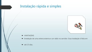 Instalação rápida e simples
 VANTAGENS
 Instalação de uma antena externa e um rádio no servidor. Essa instalação é feita em
 até 15 dias.
 