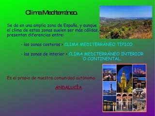Clima Mediterráneo. Se da en una amplia zona de España, y aunque  el clima de estas zonas suelen ser más cálidas, presentan diferencias entre: - las zonas costeras >  CLIMA MEDITERRÁNEO TÍPICO - las zonas de interior >  CLIMA MEDITERRÁNEO INTERIOR  O CONTINENTAL. Es el propio de nuestra comunidad autónoma:  ANDALUCÍA 