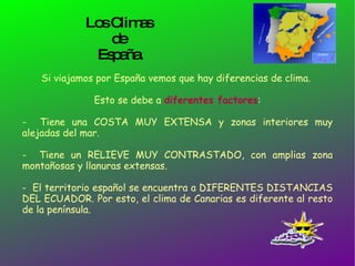 Los Climas  de  España. Si viajamos por España vemos que hay diferencias de clima.  Esto se debe a  diferentes factores : -  Tiene una COSTA MUY EXTENSA y zonas interiores muy alejadas del mar. -  Tiene un RELIEVE MUY CONTRASTADO, con amplias zona montañosas y llanuras extensas. -  El territorio español se encuentra a DIFERENTES DISTANCIAS DEL ECUADOR. Por esto, el clima de Canarias es diferente al resto de la península.  