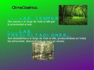 Clima Oceánico. - LAS TEMPERATURAS: Son suaves a lo largo de todo el año por  la proximidad al mar. -  LAS PRECIPITACIONES: Son abundantes a lo largo de todo el año, produciéndose en todas las estaciones, descendiendo un poco en verano. 
