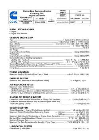 ChongQing Cummins Engine                                           ENGINE
                                                                                                                               D19
                                                                                            SERIES
                               Company, Inc.                                                ENGINE
                                   Engine Data Sheet                                        MODEL
                                                                                                                         KTAA19-G6A
                  PERFORMANCE
                      CURVE
                                                C- CQ6061               CPL
                                                                                       Dry manifold N/A         DATA SHEET           DS-CQ6061

                  CONFIGURATION                                       NUMBER
                     NUMBER
                                               D193091DXCQ                             wet manifold CQ409       SHEET                5



INSTALLATION DIAGRAM
• Engine:
• Engine With Radiator :

GENERAL ENGINE DATA
Type ..................................................................................................... 4 Cycle; In-line; 6 Cylinder Diesel
Aspiration.................................................................................... Turbocharged and Air to Air Aftercooled
Bore x Stroke..................................................................... — in x in (mm x mm) 6.25 x 6.25 (159 x 159)
Displacement ...................................................................................................... — in 3 (liter) 1150 (18.9)
Compression Ratio........................................................................................................................ 13.0 : 1
Dry Weight
Engine(with wet manifold)....................................................................................... — lb (kg) 4195 (1905)
Wet Weight
Engine(with wet manifold)....................................................................................... — lb (kg) 4355 (1977)
Moment of Inertia of Rotating Components
• with FW 4001 Flywheel ..................................................................... . — lb m • ft 2 (kg • m 2 ) 170 (7.2)
• with FW 4006 Flywheel ...................................................................... . — lb m • ft 2 (kg • m 2 ) 199 (8.4)
Center of Gravity from Rear Face of Flywheel Housing (FH 4018) ............ ........... — in (mm) 28.4 (721)
Center of Gravity above Crankshaft Centerline......................................................... — in (mm) 9.0 (229)
Firing Order......................................................................................................................... — 1-5-3-6-2-4

ENGINE MOUNTING
Maximum Bending Moment at Rear Face of Block ..................................... — lb • ft (N • m) 1000 (1356)

EXHAUST SYSTEM
Maximum Back Pressure at Standby Power Rating ........................................... — in Hg (kPa) 3 (10)

AIR INDUCTION SYSTEM
Maximum Intake Air Restriction
• with Dirty Filter Element ................................................................................ — in H 2 O (kPa) 25 (6.23)
• with Normal Duty Air Cleaner and Clean Filter Element.............. .................. — in H 2 O (kPa) 10 (2.49)
• with Heavy Duty Air Cleaner and Clean Filter Element........... ...................... — in H 2 O (kPa) 15 (3.74)

CHARGE AIR COOLING SYSTEM
• Maximum intake manifold temperature at 25 deg C ( F ) ambient……………— 120 (deg F) 49 (deg C)
• Maximum allowable pressure drop across charge air cooler and
  OEM CAC piping (IMPD)                                        …………………..— 5 (inHg) 17(kPa)

COOLING SYSTEM
Coolant Capacity — Engine Only(with wet manifold) .............................. .......... — US gal (liter) 8.0 (30)
Maximum Coolant Friction Head External to Engine                             — 1800 rpm................. — psi (kPa) 10 (69)
                                                                             — 1500 rpm........... ....... — psi (kPa) 8 (55)
Maximum Static Head of Coolant Above Engine Crank Centerline.............................. — ft (m) 60 (18.3)
Standard Thermostat (Modulating) Range.................................................. — °F (°C) 180 - 200 (82 - 93)
Minimum Pressure Cap.............................................................................................. — psi (kPa) 10 (69)
Maximum Top Tank Temperature for Standby / Prime Power ................. — °F (°C) 220 / 212 (104 / 100)

LUBRICATION SYSTEM
Oil Pressure @ Idle Speed....................................................................................... — psi (kPa) 20 (138)
 