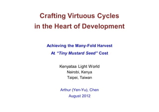 Crafting Virtuous Cycles
in the Heart of Development

   Achieving the Many-Fold Harvest
     At “Tiny Mustard Seed” Cost


         Kenyataa Light World
            Nairobi, Kenya
            Taipei, Taiwan


         Arthur (Yen-Yu), Chen
             August 2012
 
