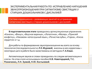 ЭКСПЕРИМЕНТАЛЬНАЯ РАБОТА ПО ИСПРАВЛЕНИЮ НАРУШЕНИЯ
ЗВУКОПРОИЗНОШЕНИЯ ПРИ СИГМАТИЗМЕ СВИСТЯЩИХ У
СТАРШИХ ДОШКОЛЬНИКОВ С ДИСЛАЛИЕЙ
10
Система коррекционно – развивающих занятий по устранению
сигматизма свистящих у старших дошкольников с дислалией:
В подготовительном этапе проводились артикуляционные упражнения:
«Качели», «Фокус», «Вкусное варенье», «Лопаточка», «Маляр», «Приклей
конфетку», «Накажем» непослушный язык», «Почистим зубы», «Горка», «Киска
сердится» и т.д.
Для работы по формированию звукопроизношения мы взята за основу
технология (последовательность) Л.Е.Журовой, внесены в нее коррективы –
некоторые шаги в работе были заимствованы из методики Г.А.Каше.
Автоматизация звуков в словах проводилась по следам автоматизации в
слогах. На этом этапе использовали пособия Н.В. Новоторцевой, Т.С.
Резниченко, Л.Н. Зуевой, Н.Ю. Костылевой.
 