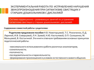 ЭКСПЕРИМЕНТАЛЬНАЯ РАБОТА ПО ИСПРАВЛЕНИЮ НАРУШЕНИЯ
ЗВУКОПРОИЗНОШЕНИЯ ПРИ СИГМАТИЗМЕ СВИСТЯЩИХ У
СТАРШИХ ДОШКОЛЬНИКОВ С ДИСЛАЛИЕЙ
12
Система коррекционно – развивающих занятий по устранению
сигматизма свистящих у старших дошкольников с дислалией:
Родителям предложили пособия Н.В. Новоторцевой, Т.С. Резниченко, О.Д.
Лариной, И.В. Скворцовой, Л.Н. Зуевой, Н.Ю. Костылевой, О.П. Солошенко, М.
Мальцевой, В. Костыгиной. Эти книги отвечали требованиям основных принципов
педагогической работы:
­ максимального использования в работе различных анализаторов;
­сознательности;
­поэтапности;
­последовательности и параллельности;
­ формирования произношения в условиях естественного живого общения.
Содержание совместной работы с родителями:
 