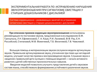 ЭКСПЕРИМЕНТАЛЬНАЯ РАБОТА ПО ИСПРАВЛЕНИЮ НАРУШЕНИЯ
ЗВУКОПРОИЗНОШЕНИЯ ПРИ СИГМАТИЗМЕ СВИСТЯЩИХ У
СТАРШИХ ДОШКОЛЬНИКОВ С ДИСЛАЛИЕЙ
9
Система коррекционно – развивающих занятий по устранению
сигматизма свистящих у старших дошкольников с дислалией:
При описании приемов коррекции звукопроизношения использованы
рекомендации по постановке звуков, предложенные в исследованиях Б.М.
Гриншпуна, Л.Н. Ефименковой, Г. А. Каше, Р.И. Лалаевой, Ф.Ф. Pay, E.H.
Российской, Степановой, М.Ф. Фомичевой, Т.Б. Филичевой, Г.В. Чевелевой.
Большую помощь в материализации звуков сослужили модели артикуляции
звуков. Правильное артикулирование звука, уточненное при помо­щи наглядной
модели, улучшает качество приема и воспроизведения звуков. Слушание звука и
«видение» правильной арти­куляции с помощью моделей — начало активного
развития у детей собственных произносительных навыков.
Введение моделей позволило улучшить представление детей о звуковом
составе языка, способствовало формированию устойчивого различения звуков.
 