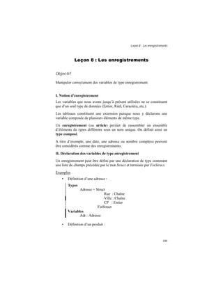 Leçon 8 : Les enregistrements
100
Leçon 8 : Les enregistrements
Objectif
Manipuler correctement des variables de type enregistrement.
I. Notion d enregistrement
Les variables que nous avons jusqu’à présent utilisées ne se constituent
que d’un seul type de données (Entier, Réel, Caractère, etc.).
Les tableaux constituent une extension puisque nous y déclarons une
variable composée de plusieurs éléments de même type.
Un enregistrement (ou article) permet de rassembler un ensemble
d’éléments de types différents sous un nom unique. On définit ainsi un
type composé.
A titre d’exemple, une date, une adresse ou nombre complexe peuvent
être considérés comme des enregistrements.
II. Déclaration des variables de type enregistrement
Un enregistrement peut être défini par une déclaration de type contenant
une liste de champs précédée par le mot Struct et terminée par FinStruct.
Exemples
• Définition d’une adresse :
Types
Adresse = Struct
Rue : Chaîne
Ville : Chaîne
CP : Entier
FinStruct
Variables
Adr : Adresse
• Définition d’un produit :
 