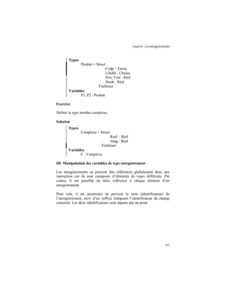 Leçon 8 : Les enregistrements
101
Types
Produit = Struct
Codp : Entier
Libellé : Chaîne
Prix_Unit : Réel
Stock : Réel
FinStruct
Variables
P1, P2 : Produit
Exercice
Définir le type nombre complexe.
Solution
Types
Complexe = Struct
Reel : Réel
Imag : Réel
FinStruct
Variables
C : Complexe
III. Manipulation des variables de type enregistrement
Les enregistrements ne peuvent être référencés globalement dans une
instruction car ils sont composés d’éléments de types différents. Par
contre, il est possible de faire référence à chaque élément d’un
enregistrement.
Pour cela, il est nécessaire de préciser le nom (identificateur) de
l’enregistrement, suivi d’un suffixe indiquant l’identificateur du champ
concerné. Les deux identificateurs sont séparés par un point.
 