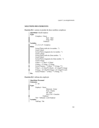 Leçon 8 : Les enregistrements
104
SOLUTIONS DES EXERCICES
Exercice 8.1 : somme et produit de deux nombres complexes
Algorithme CalculComplexe
Types
Complexe = Struct
Reel : Réel
Imag : Réel
FinStruct
Variables
C1, C2, S, P : Complexe
Début
Ecrire(”Partie réelle du 1er nombre : ”)
Lire(C1.Reel)
Ecrire(”Partie imaginaire du 1er nombre : ”)
Lire(C1.Imag)
Ecrire(”Partie réelle du 2ème nombre : ”)
Lire(C2.Reel)
Ecrire(”Partie imaginaire du 2ème nombre : ”)
Lire(C2.Imag)
S.Reel ← C1.Reel + C2.Reel
S.Imag ← C1.Imag + C2.Imag
Ecrire(”Somme = ”,S.Reel, ”+”,S.Imag, ”i”)
P.Reel ← (C1.Reel*C2.Reel) – (C1.Imag*C2.Imag)
P.Imag ← (C1.Reel*C2.Imag) + (C1.Imag*C2.reel)
Ecrire(”Produit = ”,P.Reel, ”+”,P.Imag, ”i”)
Fin.
Exercice 8.2 : tableau des employés
Algorithme Personnel
Constantes
n = 50
Types
Employé = Struct
Matricule : Entier
Nom : Chaîne
Sal : Réel
Etat_Civil : Caractère
FinStruct
Tab = Tableau[1..n] de Employé
Variables
TabEmp : Tab
 