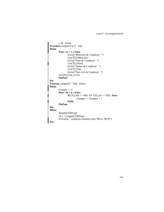 Leçon 8 : Les enregistrements
105
i, nb : Entier
Procédure remplir(Var T : Tab)
Début
Pour i de 1 à n Faire
Ecrire(”Matricule de l’employé : ”)
Lire(T[i].Matricule)
Ecrire(”Nom de l’employé : ”)
Lire(T[i].Nom)
Ecrire(”Salaire de l’employé : ”)
Lire(T[i].Sal)
Ecrire(”Etat civil de l’employé : ”)
Lire(T[i].Etat_Civil)
FinPour
Fin
Fonction compter(T : Tab) : Entier
Début
Compter ← 0
Pour i de 1 à n Faire
Si (T[i].Sal >= 500) ET (T[i].sal <= 700) Alors
Compter ← Compter + 1
FinSi
FinPour
Fin
Début
Remplir(TabEmp)
nb ← Compter(TabEmp)
Ecrire(nb, ” employés touchent entre 500 et 700 D”)
Fin.
 