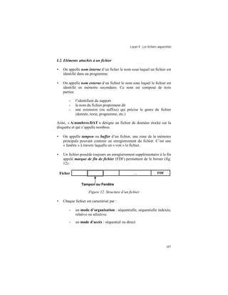 Leçon 9 : Les fichiers séquentiels
107
I.2. Eléments attachés à un fichier
• On appelle nom interne d’un ficher le nom sous lequel un fichier est
identifié dans un programme.
• On appelle nom externe d’un fichier le nom sous lequel le fichier est
identifié en mémoire secondaire. Ce nom est composé de trois
parties:
- l’identifiant du support
- le nom du fichier proprement dit
- une extension (ou suffixe) qui précise le genre du fichier
(donnée, texte, programme, etc.)
Ainsi, « A:nombres.DAT » désigne un fichier de données stocké sur la
disquette et qui s’appelle nombres.
• On appelle tampon ou buffer d’un fichier, une zone de la mémoire
principale pouvant contenir un enregistrement du fichier. C’est une
« fenêtre » à travers laquelle on « voit » le fichier.
• Un fichier possède toujours un enregistrement supplémentaire à la fin
appelé marque de fin de fichier (FDF) permettant de le borner (fig.
12) :
Ficher … FDF
Figure 12. Structure d’un fichier
• Chaque fichier est caractérisé par :
- un mode d organisation : séquentielle, séquentielle indexée,
relative ou sélective.
- un mode d accès : séquentiel ou direct
Tampon ou Fenêtre
 