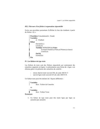 Leçon 9 : Les fichiers séquentiels
111
III.2. Parcours d un fichier à organsation séquentielle
Ecrire une procédure permettant d’afficher la liste des étudiants à partir
du fichier « fe ».
Procédure Consultation(fe : Fetud)
Variables
et : Etudiant
Début
Ouvrir(fe,L)
Lire(fe,et)
TantQue NON(FDF(fe)) Faire
Ecrire(et.Numéro,et.Nom,et.Prénom,et.classe)
Lire(fe,et)
FinTQ
Fermer(fe)
Fin
IV. Les fichiers de type texte
Les fichiers de texte sont des fichiers séquentiels qui contiennent des
caractères organisés en lignes. La présentation sous forme de « ligne » est
obtenue grâce à la présence des caractères de contrôle :
- retour chariot (noté souvent CR), de code ASCII 13
- saut de ligne (noté souvent LF) de code ASCII 10.
Un fichier texte peut être déclaré de 2 façons différentes :
Variables
ftext : Fichier de Caractère
ou
Variables
ftext : Fichier Texte
Remarques
1- Un fichier de type texte peut être traité ligne par ligne ou
caractère par caractère
 