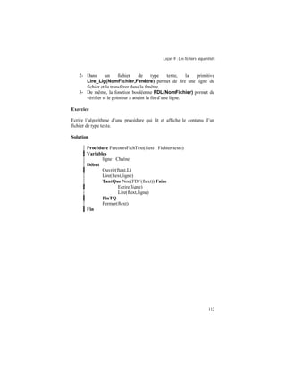 Leçon 9 : Les fichiers séquentiels
112
2- Dans un fichier de type texte, la primitive
Lire_Lig(NomFichier,Fenêtre) permet de lire une ligne du
fichier et la transférer dans la fenêtre.
3- De même, la fonction booléenne FDL(NomFichier) permet de
vérifier si le pointeur a atteint la fin d’une ligne.
Exercice
Ecrire l’algorithme d’une procédure qui lit et affiche le contenu d’un
fichier de type texte.
Solution
Procédure ParcoursFichText(ftext : Fichier texte)
Variables
ligne : Chaîne
Début
Ouvrir(ftext,L)
Lire(ftext,ligne)
TantQue Non(FDF(ftext)) Faire
Ecrire(ligne)
Lire(ftext,ligne)
FinTQ
Fermer(ftext)
Fin
 