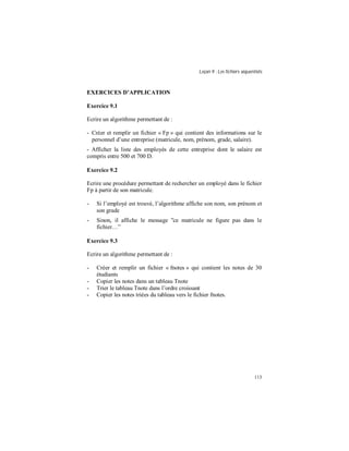 Leçon 9 : Les fichiers séquentiels
113
EXERCICES D APPLICATION
Exercice 9.1
Ecrire un algorithme permettant de :
- Créer et remplir un fichier « Fp » qui contient des informations sur le
personnel d’une entreprise (matricule, nom, prénom, grade, salaire).
- Afficher la liste des employés de cette entreprise dont le salaire est
compris entre 500 et 700 D.
Exercice 9.2
Ecrire une procédure permettant de rechercher un employé dans le fichier
Fp à partir de son matricule.
- Si l’employé est trouvé, l’algorithme affiche son nom, son prénom et
son grade
- Sinon, il affiche le message ”ce matricule ne figure pas dans le
fichier…”
Exercice 9.3
Ecrire un algorithme permettant de :
- Créer et remplir un fichier « fnotes » qui contient les notes de 30
étudiants
- Copier les notes dans un tableau Tnote
- Trier le tableau Tnote dans l’ordre croissant
- Copier les notes triées du tableau vers le fichier fnotes.
 