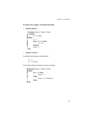 Leçon 10 : La récursivité
119
II. Etude d un exemple : la fonction factorielle
• Solution itérative
Fonction Facto( n : Entier) : Entier
Variables
n, i, f : Entier
Début
f ← 1
Pour i de 2 à n Faire
f ← f * i
FinPour
Facto ← f
Fin
• Solution récursive
La relation de récurrence est définie par :
0 ! = 1
n ! = n * (n-1)!
Cette relation donne la fonction récursive suivante :
Fonction Facto( n : Entier) : Entier
Début
Si (n = 0) Alors
Facto ← 1
Sinon
Facto ← n * Facto(n-1)
FinSi
Fin
 